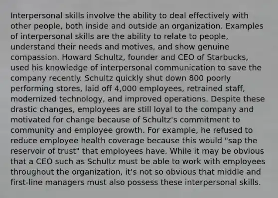 Interpersonal skills involve the ability to deal effectively with other people, both inside and outside an organization. Examples of interpersonal skills are the ability to relate to people, understand their needs and motives, and show genuine compassion. Howard Schultz, founder and CEO of Starbucks, used his knowledge of interpersonal communication to save the company recently. Schultz quickly shut down 800 poorly performing stores, laid off 4,000 employees, retrained staff, modernized technology, and improved operations. Despite these drastic changes, employees are still loyal to the company and motivated for change because of Schultz's commitment to community and employee growth. For example, he refused to reduce employee health coverage because this would "sap the reservoir of trust" that employees have. While it may be obvious that a CEO such as Schultz must be able to work with employees throughout the organization, it's not so obvious that middle and first-line managers must also possess these interpersonal skills.