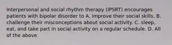 Interpersonal and social rhythm therapy (IPSRT) encourages patients with bipolar disorder to A. improve their social skills. B. challenge their misconceptions about social activity. C. sleep, eat, and take part in social activity on a regular schedule. D. All of the above