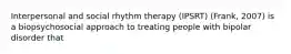 Interpersonal and social rhythm therapy (IPSRT) (Frank, 2007) is a biopsychosocial approach to treating people with bipolar disorder that