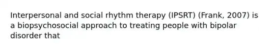 Interpersonal and social rhythm therapy (IPSRT) (Frank, 2007) is a biopsychosocial approach to treating people with bipolar disorder that