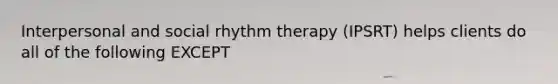 Interpersonal and social rhythm therapy (IPSRT) helps clients do all of the following EXCEPT