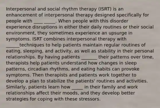 Interpersonal and social rhythm therapy (ISRT) is an enhancement of interpersonal therapy designed specifically for people with ____ _____. When people with this disorder experience disruptions in either their daily routines or their social environment, they sometimes experience an upsurge in symptoms. ISRT combines interpersonal therapy with ______techniques to help patients maintain regular routines of eating, sleeping, and activity, as well as stability in their personal relationships. By having patients _______ their patterns over time, therapists help patients understand how changes in sleep patterns, circadian rhythms, and eating habits can provoke symptoms. Then therapists and patients work together to develop a plan to stabilize the patients' routines and activities. Similarly, patients learn how _____ in their family and work relationships affect their moods, and they develop better strategies for coping with these stressors.