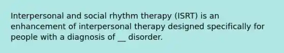 Interpersonal and social rhythm therapy (ISRT) is an enhancement of interpersonal therapy designed specifically for people with a diagnosis of __ disorder.