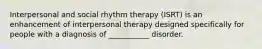 Interpersonal and social rhythm therapy (ISRT) is an enhancement of interpersonal therapy designed specifically for people with a diagnosis of ___________ disorder.