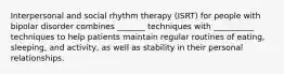 Interpersonal and social rhythm therapy (ISRT) for people with bipolar disorder combines _______ techniques with __________ techniques to help patients maintain regular routines of eating, sleeping, and activity, as well as stability in their personal relationships.