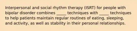 Interpersonal and social rhythm therapy (ISRT) for people with bipolar disorder combines _____ techniques with _____ techniques to help patients maintain regular routines of eating, sleeping, and activity, as well as stability in their personal relationships.