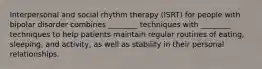 Interpersonal and social rhythm therapy (ISRT) for people with bipolar disorder combines ________ techniques with ________ techniques to help patients maintain regular routines of eating, sleeping, and activity, as well as stability in their personal relationships.