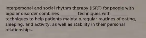 Interpersonal and social rhythm therapy (ISRT) for people with bipolar disorder combines ________ techniques with ________ techniques to help patients maintain regular routines of eating, sleeping, and activity, as well as stability in their personal relationships.