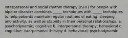 Interpersonal and social rhythm therapy (ISRT) for people with bipolar disorder combines _____ techniques with _____ techniques to help patients maintain regular routines of eating, sleeping, and activity, as well as stability in their personal relationships. a. psychodynamic; cognitive b. interpersonal therapy; behavioral c. cognitive; interpersonal therapy d. behavioral; psychodynamic