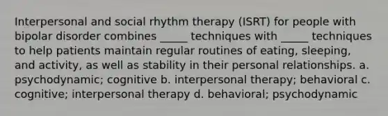 Interpersonal and social rhythm therapy (ISRT) for people with bipolar disorder combines _____ techniques with _____ techniques to help patients maintain regular routines of eating, sleeping, and activity, as well as stability in their personal relationships. a. psychodynamic; cognitive b. interpersonal therapy; behavioral c. cognitive; interpersonal therapy d. behavioral; psychodynamic