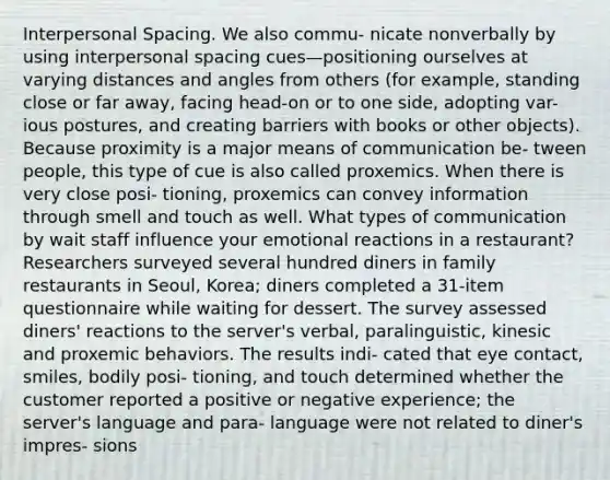 Interpersonal Spacing. We also commu- nicate nonverbally by using interpersonal spacing cues—positioning ourselves at varying distances and angles from others (for example, standing close or far away, facing head-on or to one side, adopting var- ious postures, and creating barriers with books or other objects). Because proximity is a major means of communication be- tween people, this type of cue is also called proxemics. When there is very close posi- tioning, proxemics can convey information through smell and touch as well. What types of communication by wait staff influence your emotional reactions in a restaurant? Researchers surveyed several hundred diners in family restaurants in Seoul, Korea; diners completed a 31-item questionnaire while waiting for dessert. The survey assessed diners' reactions to the server's verbal, paralinguistic, kinesic and proxemic behaviors. The results indi- cated that eye contact, smiles, bodily posi- tioning, and touch determined whether the customer reported a positive or negative experience; the server's language and para- language were not related to diner's impres- sions