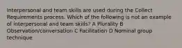 Interpersonal and team skills are used during the Collect Requirements process. Which of the following is not an example of interpersonal and team skills? A Plurality B Observation/conversation C Facilitation D Nominal group technique