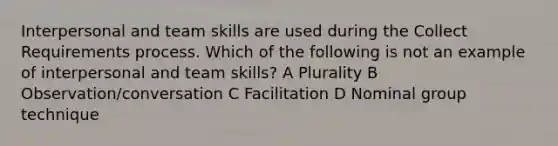 Interpersonal and team skills are used during the Collect Requirements process. Which of the following is not an example of interpersonal and team skills? A Plurality B Observation/conversation C Facilitation D Nominal group technique