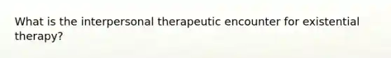 What is the interpersonal therapeutic encounter for existential therapy?