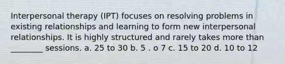 Interpersonal therapy (IPT) focuses on resolving problems in existing relationships and learning to form new interpersonal relationships. It is highly structured and rarely takes more than ________ sessions. a. 25 to 30 b. 5 . o 7 c. 15 to 20 d. 10 to 12