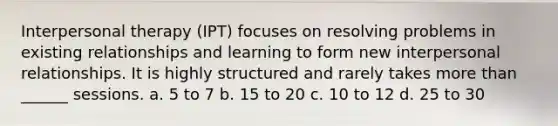 Interpersonal therapy (IPT) focuses on resolving problems in existing relationships and learning to form new interpersonal relationships. It is highly structured and rarely takes more than ______ sessions. a. 5 to 7 b. 15 to 20 c. 10 to 12 d. 25 to 30