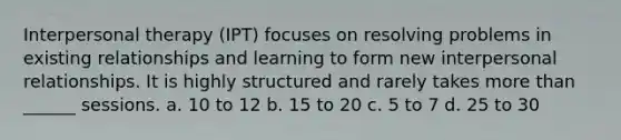 Interpersonal therapy (IPT) focuses on resolving problems in existing relationships and learning to form new interpersonal relationships. It is highly structured and rarely takes more than ______ sessions. a. 10 to 12 b. 15 to 20 c. 5 to 7 d. 25 to 30