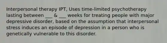 Interpersonal therapy IPT, Uses time-limited psychotherapy lasting between ___ & ___ weeks for treating people with major depressive disorder, based on the assumption that interpersonal stress induces an episode of depression in a person who is genetically vulnerable to this disorder.