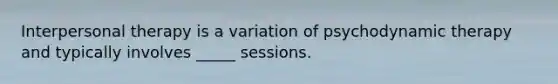 Interpersonal therapy is a variation of psychodynamic therapy and typically involves _____ sessions.