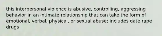 this interpersonal violence is abusive, controlling, aggressing behavior in an intimate relationship that can take the form of emotional, verbal, physical, or sexual abuse; includes date rape drugs