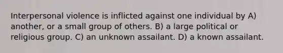 Interpersonal violence is inflicted against one individual by A) another, or a small group of others. B) a large political or religious group. C) an unknown assailant. D) a known assailant.