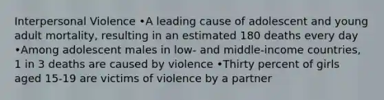 Interpersonal Violence •A leading cause of adolescent and young adult mortality, resulting in an estimated 180 deaths every day •Among adolescent males in low- and middle-income countries, 1 in 3 deaths are caused by violence •Thirty percent of girls aged 15-19 are victims of violence by a partner