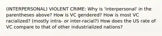 (INTERPERSONAL) VIOLENT CRIME: Why is 'interpersonal' in the parentheses above? How is VC gendered? How is most VC racialized? (mostly intra- or inter-racial?) How does the US rate of VC compare to that of other industrialized nations?