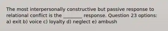 The most interpersonally constructive but passive response to relational conflict is the ________ response. Question 23 options: a) exit b) voice c) loyalty d) neglect e) ambush