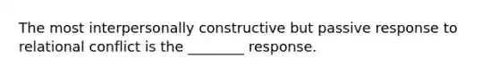 The most interpersonally constructive but passive response to relational conflict is the ________ response.​