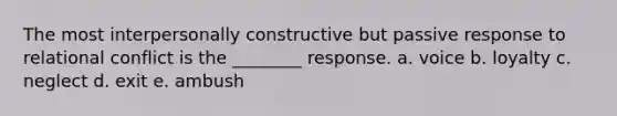 The most interpersonally constructive but passive response to relational conflict is the ________ response.​ a. ​voice b. ​loyalty c. ​neglect d. ​exit e. ​ambush