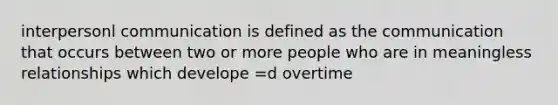 interpersonl communication is defined as the communication that occurs between two or more people who are in meaningless relationships which develope =d overtime