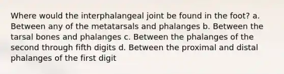 Where would the interphalangeal joint be found in the foot? a. Between any of the metatarsals and phalanges b. Between the tarsal bones and phalanges c. Between the phalanges of the second through fifth digits d. Between the proximal and distal phalanges of the first digit