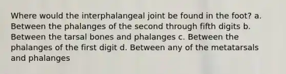 Where would the interphalangeal joint be found in the foot? a. Between the phalanges of the second through fifth digits b. Between the tarsal bones and phalanges c. Between the phalanges of the first digit d. Between any of the metatarsals and phalanges