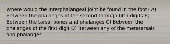 Where would the interphalangeal joint be found in the foot? A) Between the phalanges of the second through fifth digits B) Between the tarsal bones and phalanges C) Between the phalanges of the first digit D) Between any of the metatarsals and phalanges