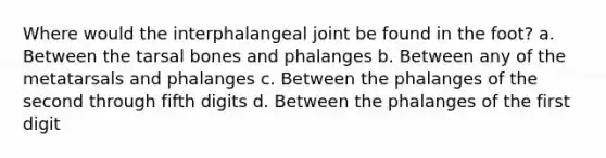 Where would the interphalangeal joint be found in the foot? a. Between the tarsal bones and phalanges b. Between any of the metatarsals and phalanges c. Between the phalanges of the second through fifth digits d. Between the phalanges of the first digit