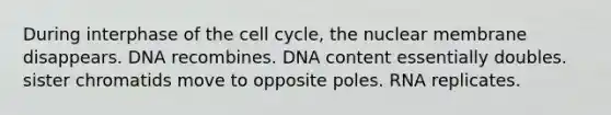 During interphase of the cell cycle, the nuclear membrane disappears. DNA recombines. DNA content essentially doubles. sister chromatids move to opposite poles. RNA replicates.