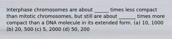 Interphase chromosomes are about ______ times less compact than mitotic chromosomes, but still are about _______ times more compact than a DNA molecule in its extended form. (a) 10, 1000 (b) 20, 500 (c) 5, 2000 (d) 50, 200