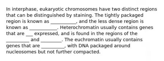 In interphase, eukaryotic chromosomes have two distinct regions that can be distinguished by staining. The tightly packaged region is known as ___________, and the less dense region is known as ____________. Heterochromatin usually contains genes that are ___ expressed, and is found in the regions of the __________ and _________. The euchromatin usually contains genes that are __________, with DNA packaged around nucleosomes but not further compacted.