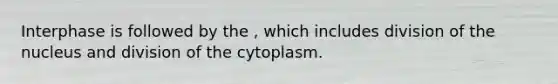 Interphase is followed by the , which includes division of the nucleus and division of the cytoplasm.