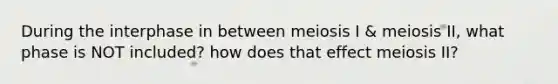 During the interphase in between meiosis I & meiosis II, what phase is NOT included? how does that effect meiosis II?