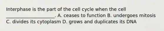 Interphase is the part of the cell cycle when the cell _____________________. A. ceases to function B. undergoes mitosis C. divides its cytoplasm D. grows and duplicates its DNA