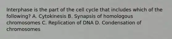 Interphase is the part of the cell cycle that includes which of the following? A. Cytokinesis B. Synapsis of homologous chromosomes C. Replication of DNA D. Condensation of chromosomes