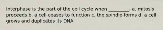 Interphase is the part of the cell cycle when _________. a. mitosis proceeds b. a cell ceases to function c. the spindle forms d. a cell grows and duplicates its DNA