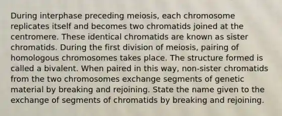 During interphase preceding meiosis, each chromosome replicates itself and becomes two chromatids joined at the centromere. These identical chromatids are known as sister chromatids. During the first division of meiosis, pairing of homologous chromosomes takes place. The structure formed is called a bivalent. When paired in this way, non-sister chromatids from the two chromosomes exchange segments of genetic material by breaking and rejoining. State the name given to the exchange of segments of chromatids by breaking and rejoining.