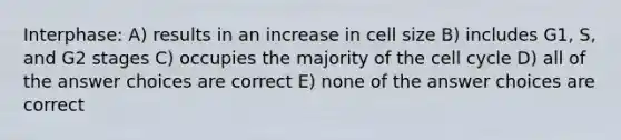 Interphase: A) results in an increase in cell size B) includes G1, S, and G2 stages C) occupies the majority of the cell cycle D) all of the answer choices are correct E) none of the answer choices are correct