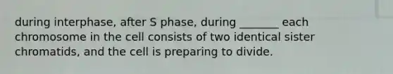 during interphase, after S phase, during _______ each chromosome in the cell consists of two identical sister chromatids, and the cell is preparing to divide.