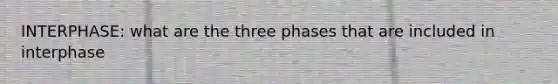 INTERPHASE: what are the three phases that are included in interphase