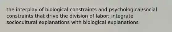 the interplay of biological constraints and psychological/social constraints that drive the division of labor; integrate sociocultural explanations with biological explanations