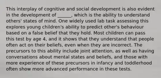 This interplay of cognitive and social development is also evident in the development of ______, which is the ability to understand others' states of mind. One widely used lab task assessing this explores young children's ability to predict other's behaviour based on a false belief that they hold. Most children can pass this test by age 4, and it shows that they understand that people often act on their beliefs, even when they are incorrect. The precursors to this ability include joint attention, as well as having conversations about mental states and beliefs, and those with more experience of these precursors in infancy and toddlerhood often show more advanced performance in these tests.