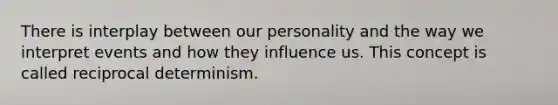 There is interplay between our personality and the way we interpret events and how they influence us. This concept is called reciprocal determinism.